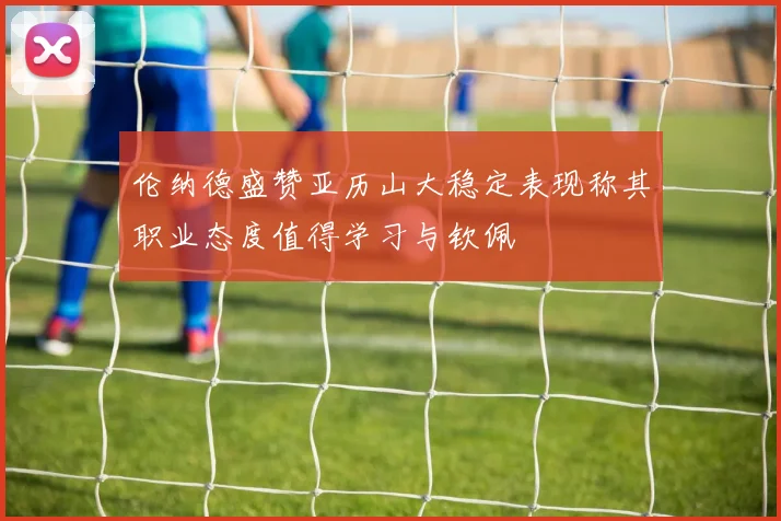 伦纳德盛赞亚历山大稳定表现称其职业态度值得学习与钦佩