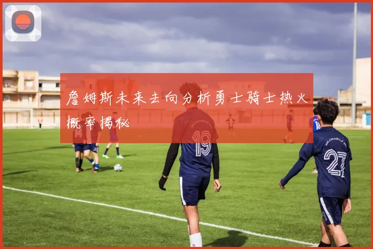 詹姆斯未来去向分析勇士骑士热火概率揭秘