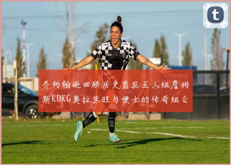 乔约翰逊回顾历史首发五人组詹姆斯KDKG奥拉朱旺与便士的传奇组合