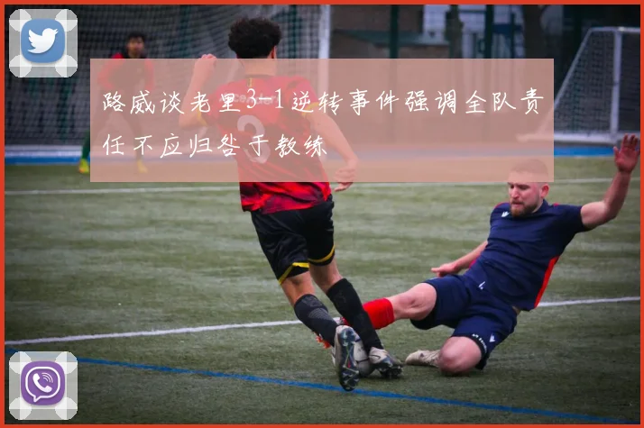 路威谈老里3-1逆转事件强调全队责任不应归咎于教练