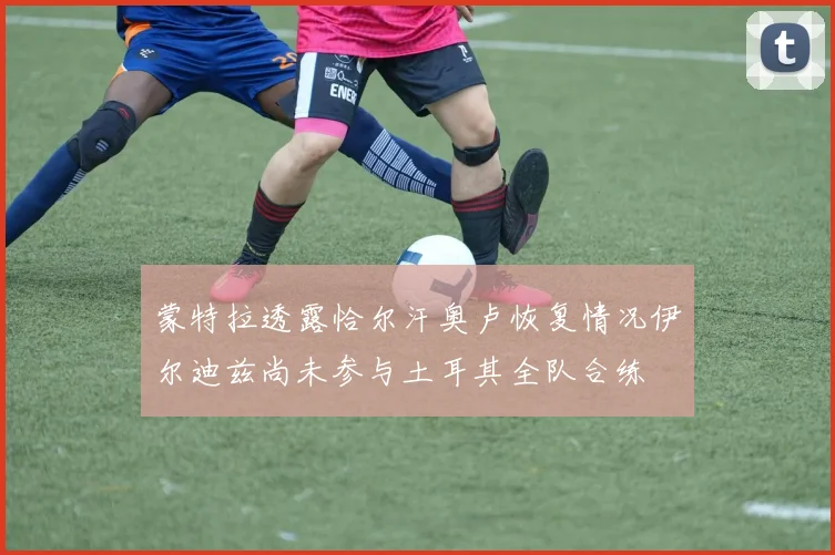 蒙特拉透露恰尔汗奥卢恢复情况伊尔迪兹尚未参与土耳其全队合练