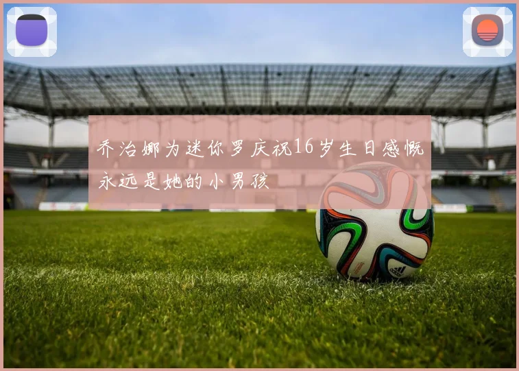 乔治娜为迷你罗庆祝16岁生日感慨永远是她的小男孩