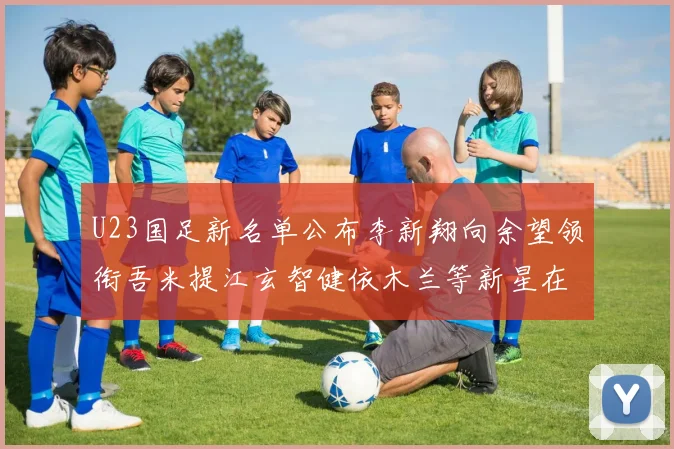 U23国足新名单公布李新翔向余望领衔吾米提江玄智健依木兰等新星在列