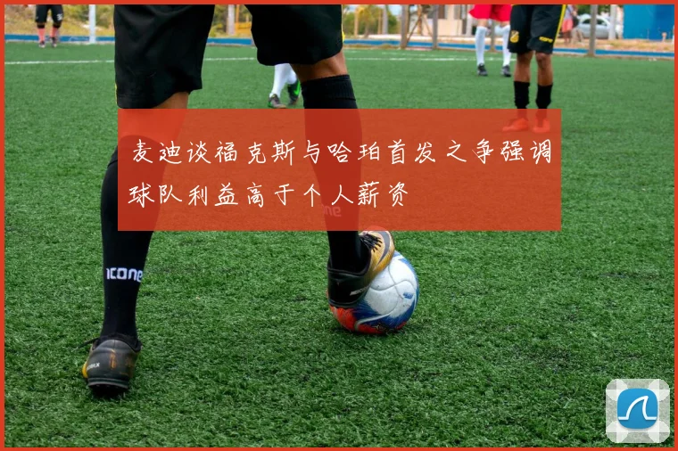 麦迪谈福克斯与哈珀首发之争强调球队利益高于个人薪资