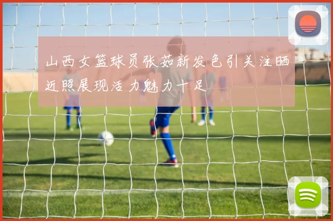 山西女篮球员张茹新发色引关注晒近照展现活力魅力十足