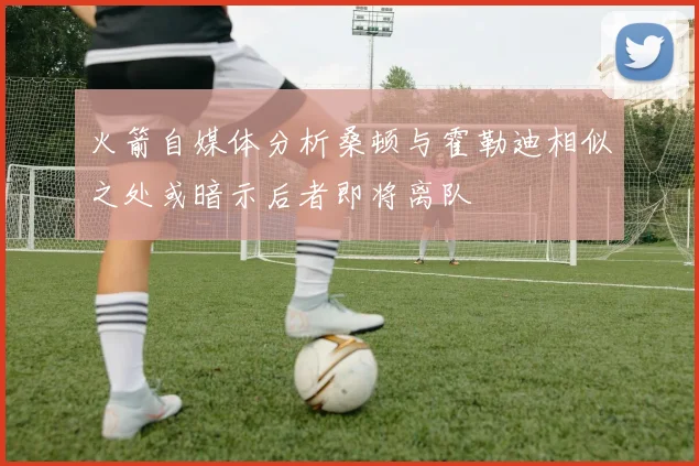 火箭自媒体分析桑顿与霍勒迪相似之处或暗示后者即将离队