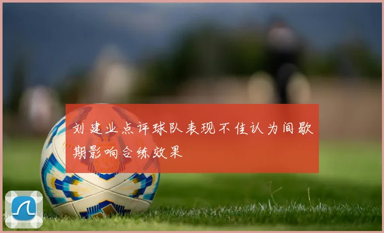 刘建业点评球队表现不佳认为间歇期影响合练效果