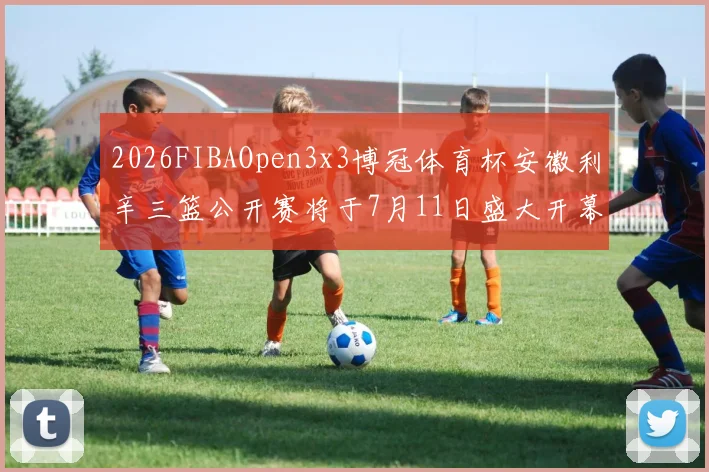 2026FIBAOpen3x3博冠体育杯安徽利辛三篮公开赛将于7月11日盛大开幕