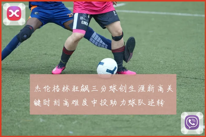 杰伦格林狂飙三分球创生涯新高关键时刻高难度中投助力球队逆转