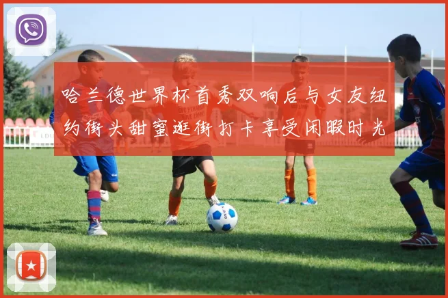 哈兰德世界杯首秀双响后与女友纽约街头甜蜜逛街打卡享受闲暇时光