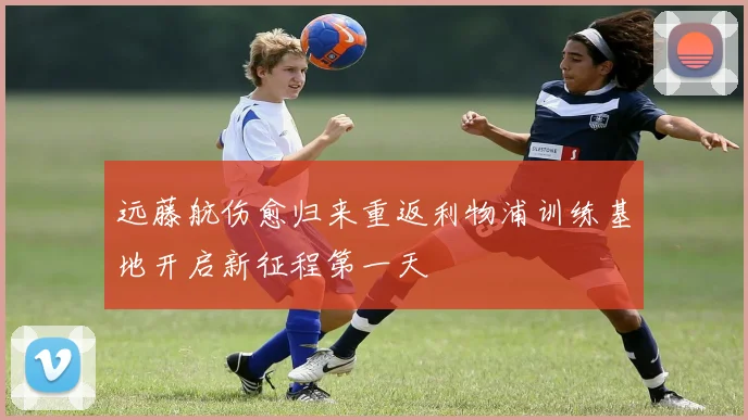 远藤航伤愈归来重返利物浦训练基地开启新征程第一天